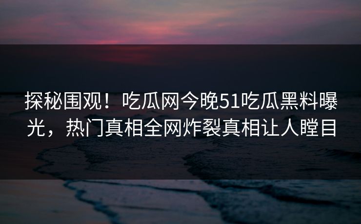 探秘围观!吃瓜网今晚51吃瓜黑料曝光,热门真相全网炸裂真相让人瞠目