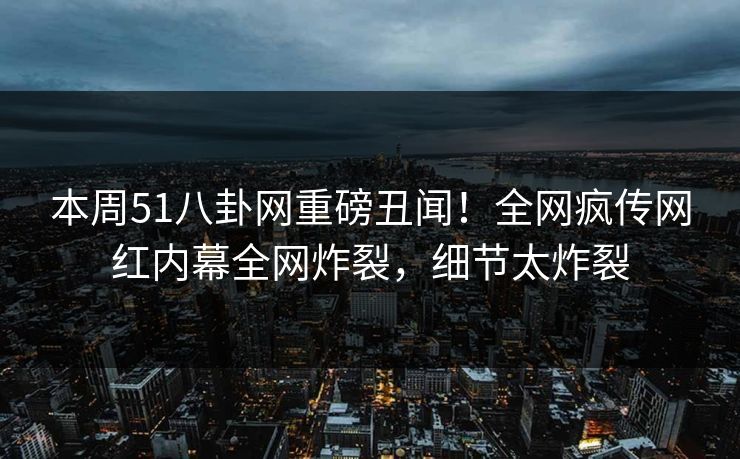 本周51八卦网重磅丑闻！全网疯传网红内幕全网炸裂，细节太炸裂