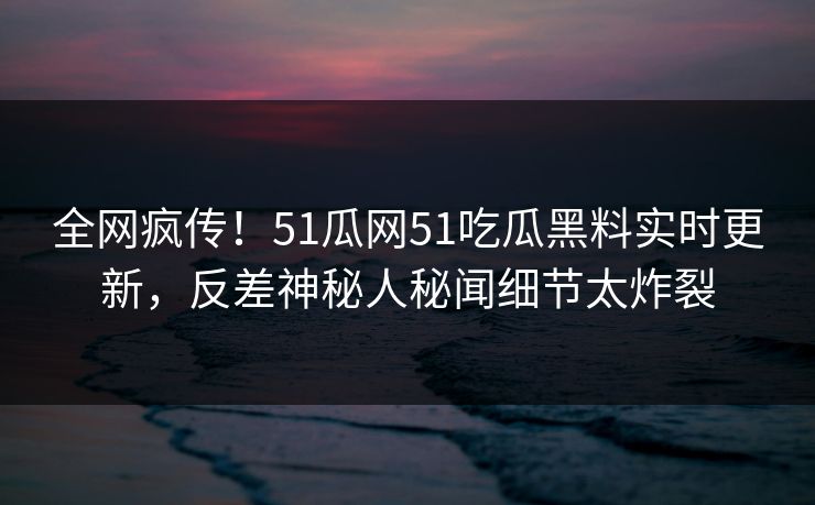 全网疯传!51瓜网51吃瓜黑料实时更新,反差神秘人秘闻细节太炸裂