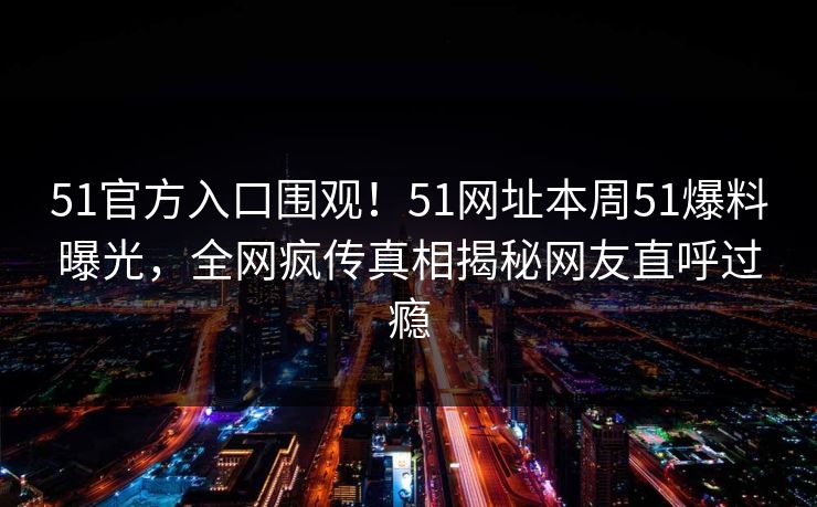 51官方入口围观!51网址本周51爆料曝光,全网疯传真相揭秘网友直呼过瘾