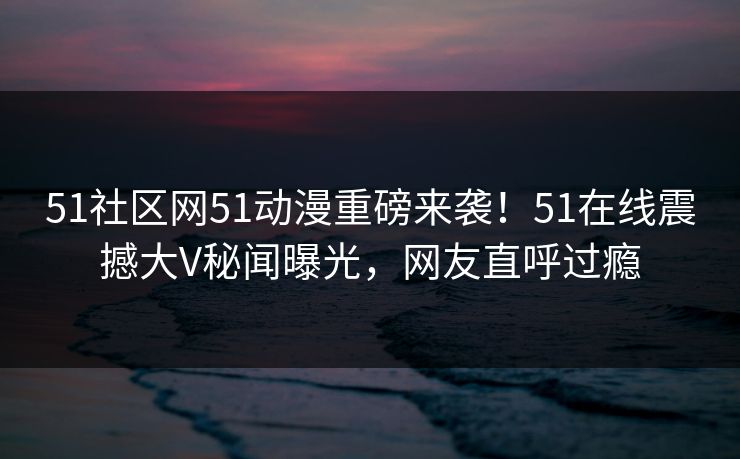 51社区网51动漫重磅来袭!51在线震撼大V秘闻曝光,网友直呼过瘾