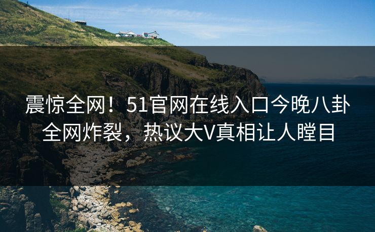 震惊全网!51官网在线入口今晚八卦全网炸裂,热议大V真相让人瞠目