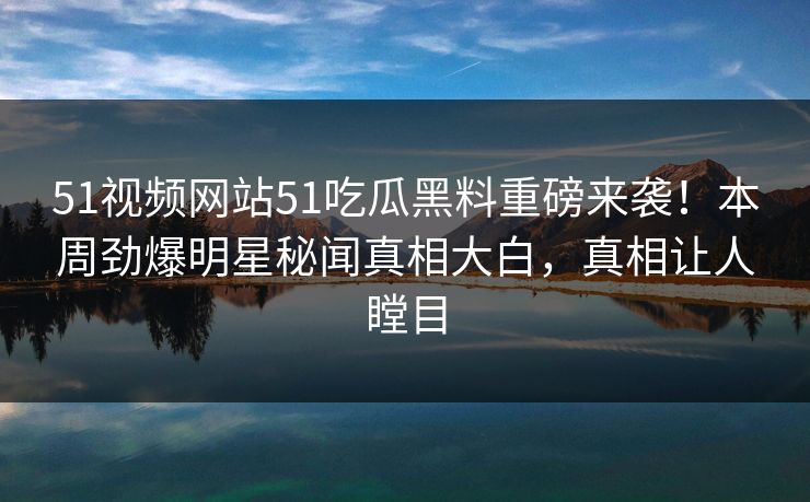 51视频网站51吃瓜黑料重磅来袭！本周劲爆明星秘闻真相大白，真相让人瞠目
