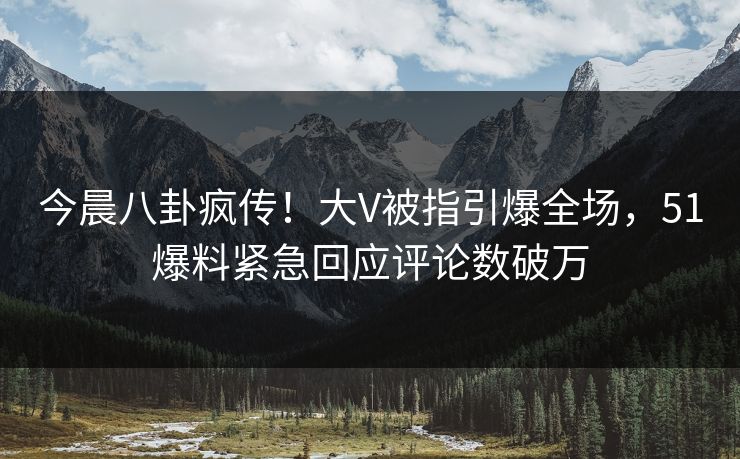 今晨八卦疯传！大V被指引爆全场，51爆料紧急回应评论数破万