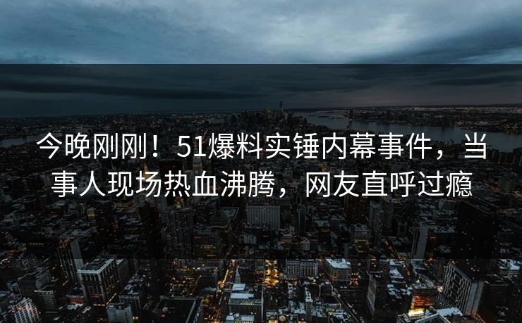 今晚刚刚！51爆料实锤内幕事件，当事人现场热血沸腾，网友直呼过瘾
