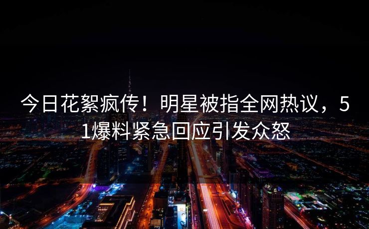 今日花絮疯传！明星被指全网热议，51爆料紧急回应引发众怒