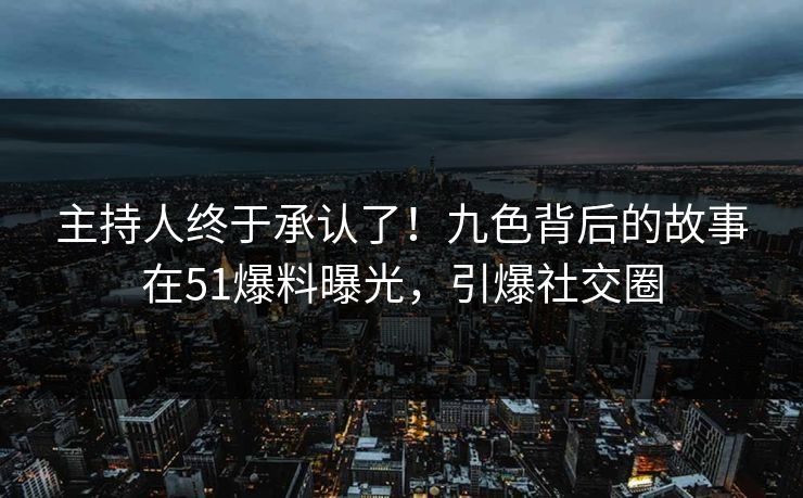 主持人终于承认了！九色背后的故事在51爆料曝光，引爆社交圈