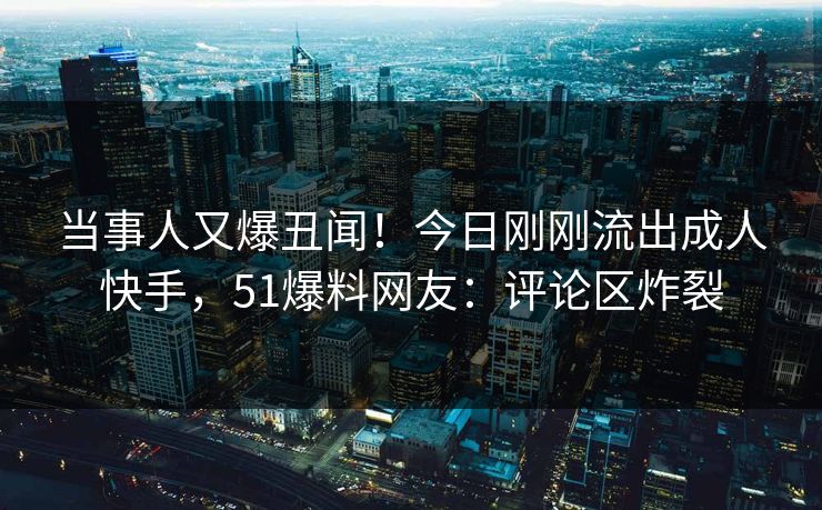 当事人又爆丑闻！今日刚刚流出成人快手，51爆料网友：评论区炸裂