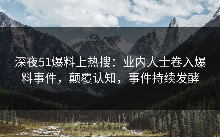 深夜51爆料上热搜：业内人士卷入爆料事件，颠覆认知，事件持续发酵