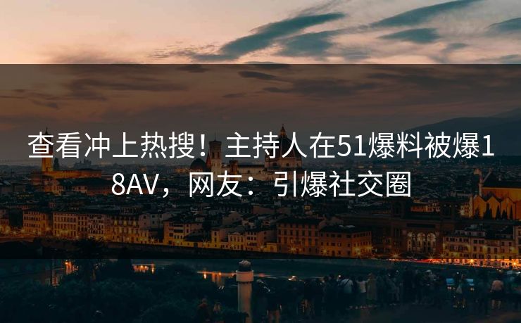查看冲上热搜！主持人在51爆料被爆18AV，网友：引爆社交圈