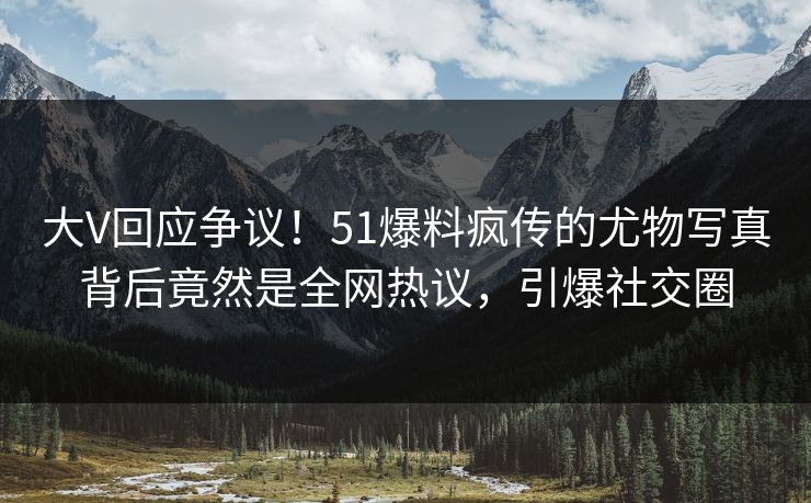 大V回应争议！51爆料疯传的尤物写真背后竟然是全网热议，引爆社交圈