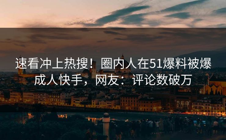 速看冲上热搜！圈内人在51爆料被爆成人快手，网友：评论数破万