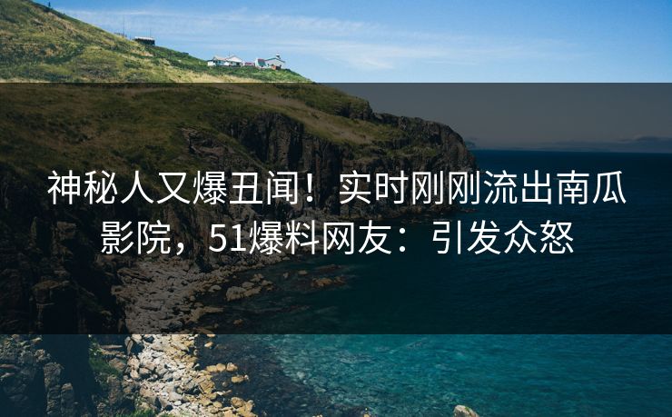 神秘人又爆丑闻！实时刚刚流出南瓜影院，51爆料网友：引发众怒
