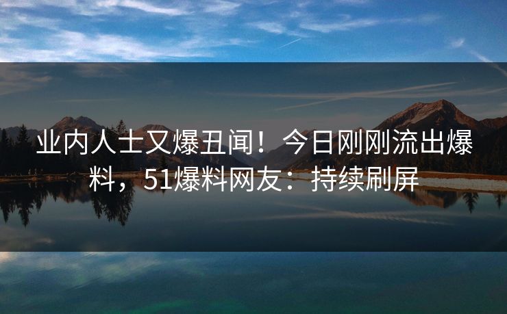 业内人士又爆丑闻！今日刚刚流出爆料，51爆料网友：持续刷屏