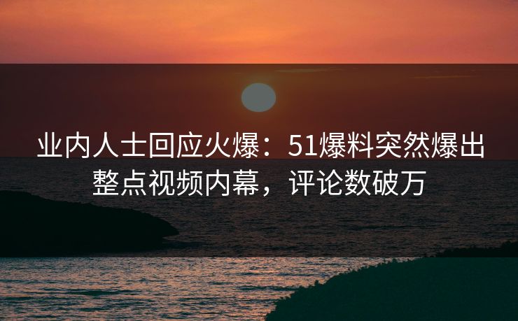 业内人士回应火爆：51爆料突然爆出整点视频内幕，评论数破万