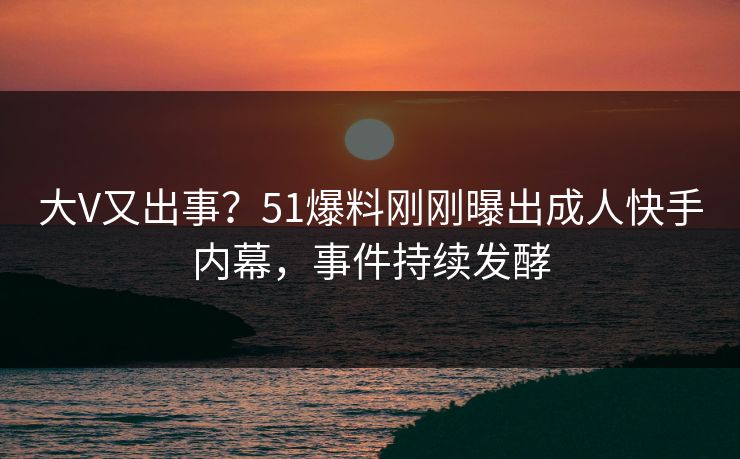 大V又出事？51爆料刚刚曝出成人快手内幕，事件持续发酵