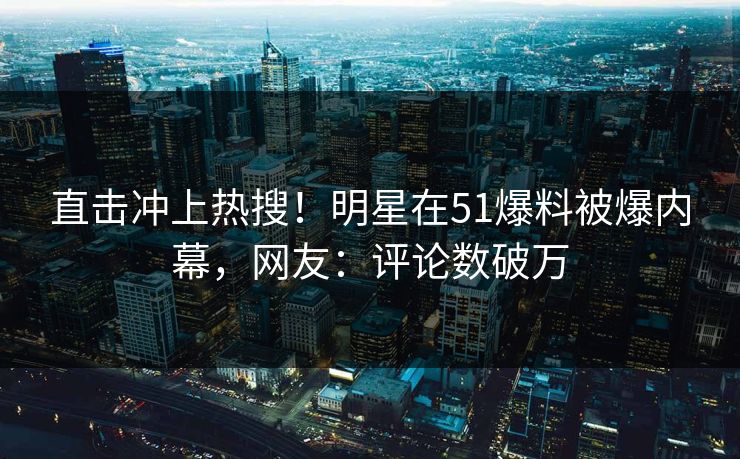 直击冲上热搜！明星在51爆料被爆内幕，网友：评论数破万