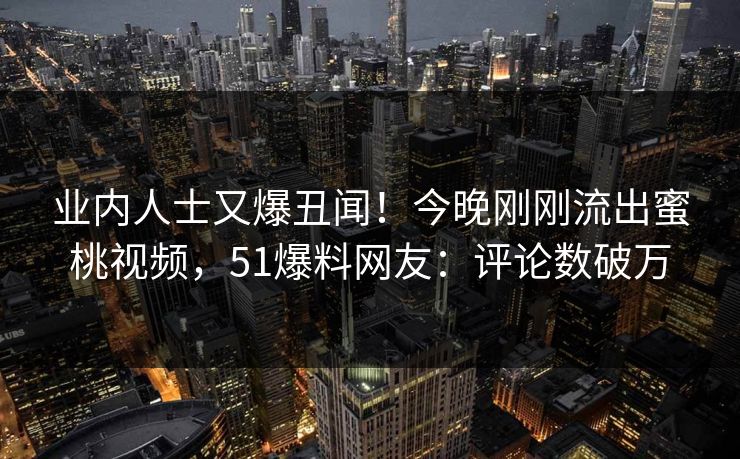 业内人士又爆丑闻！今晚刚刚流出蜜桃视频，51爆料网友：评论数破万