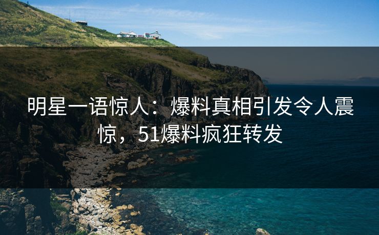 明星一语惊人：爆料真相引发令人震惊，51爆料疯狂转发