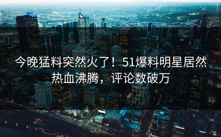 今晚猛料突然火了！51爆料明星居然热血沸腾，评论数破万