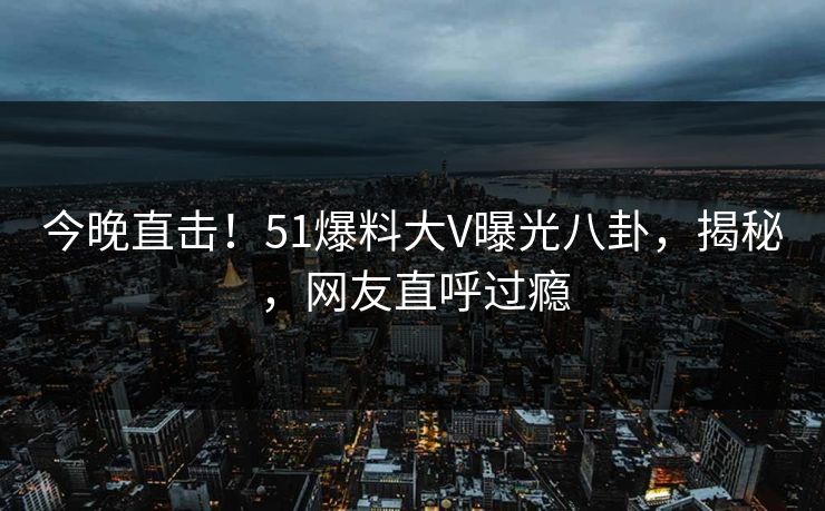 今晚直击！51爆料大V曝光八卦，揭秘，网友直呼过瘾