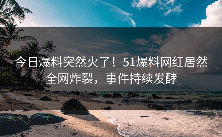 今日爆料突然火了！51爆料网红居然全网炸裂，事件持续发酵