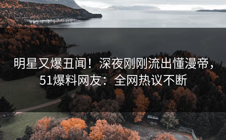 明星又爆丑闻！深夜刚刚流出懂漫帝，51爆料网友：全网热议不断