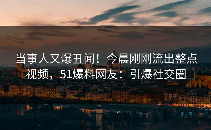 当事人又爆丑闻！今晨刚刚流出整点视频，51爆料网友：引爆社交圈