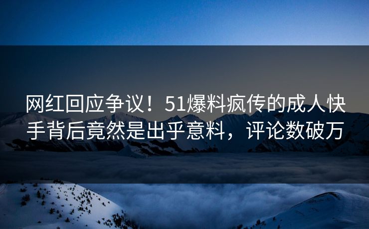 网红回应争议！51爆料疯传的成人快手背后竟然是出乎意料，评论数破万