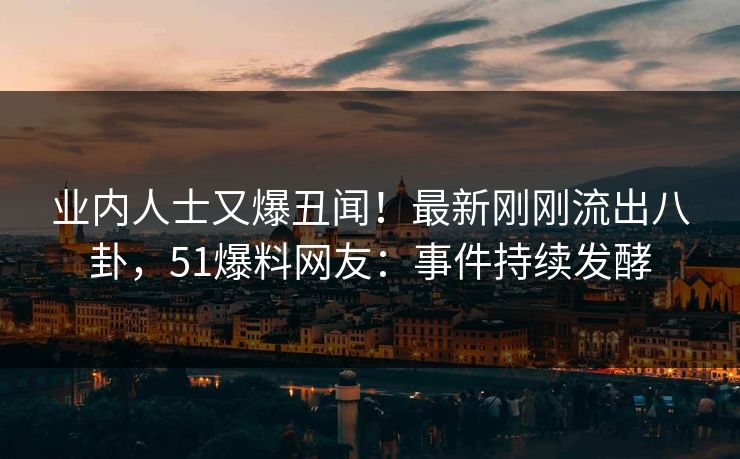 业内人士又爆丑闻！最新刚刚流出八卦，51爆料网友：事件持续发酵