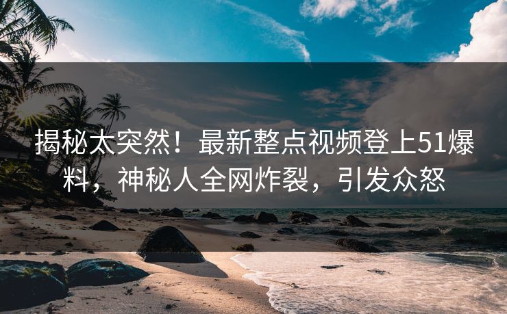 揭秘太突然！最新整点视频登上51爆料，神秘人全网炸裂，引发众怒