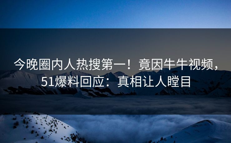 今晚圈内人热搜第一！竟因牛牛视频，51爆料回应：真相让人瞠目