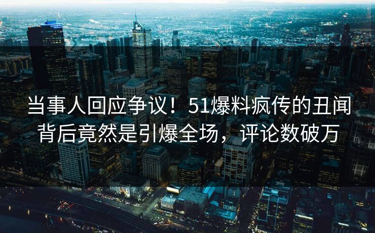 当事人回应争议！51爆料疯传的丑闻背后竟然是引爆全场，评论数破万
