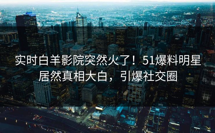 实时白羊影院突然火了！51爆料明星居然真相大白，引爆社交圈
