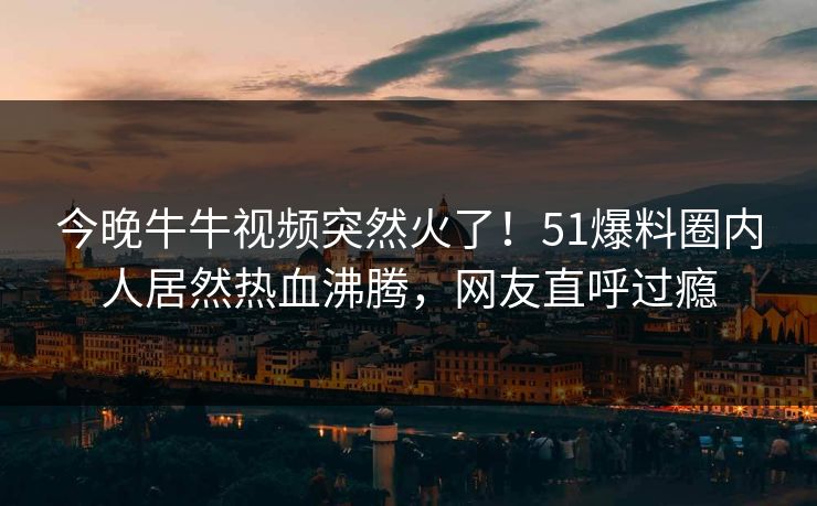 今晚牛牛视频突然火了！51爆料圈内人居然热血沸腾，网友直呼过瘾