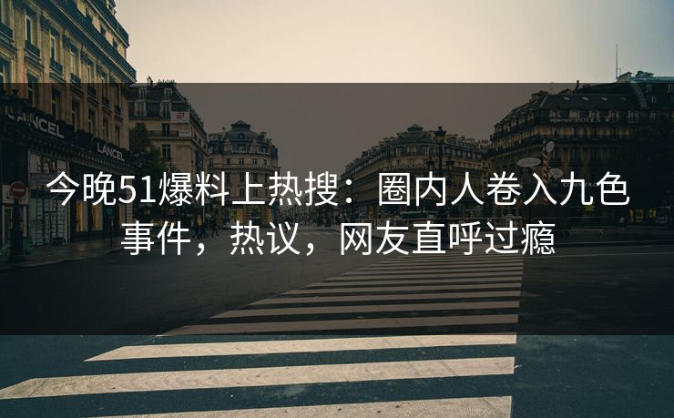 今晚51爆料上热搜：圈内人卷入九色事件，热议，网友直呼过瘾