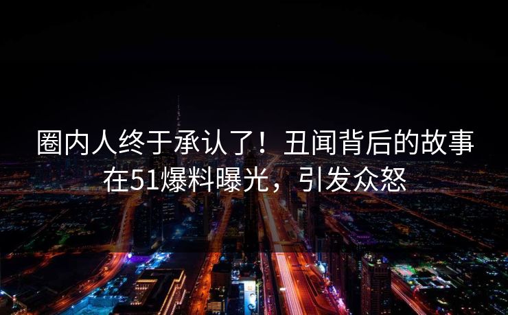 圈内人终于承认了！丑闻背后的故事在51爆料曝光，引发众怒