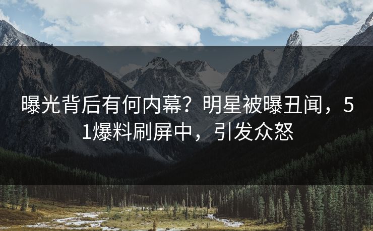 曝光背后有何内幕？明星被曝丑闻，51爆料刷屏中，引发众怒