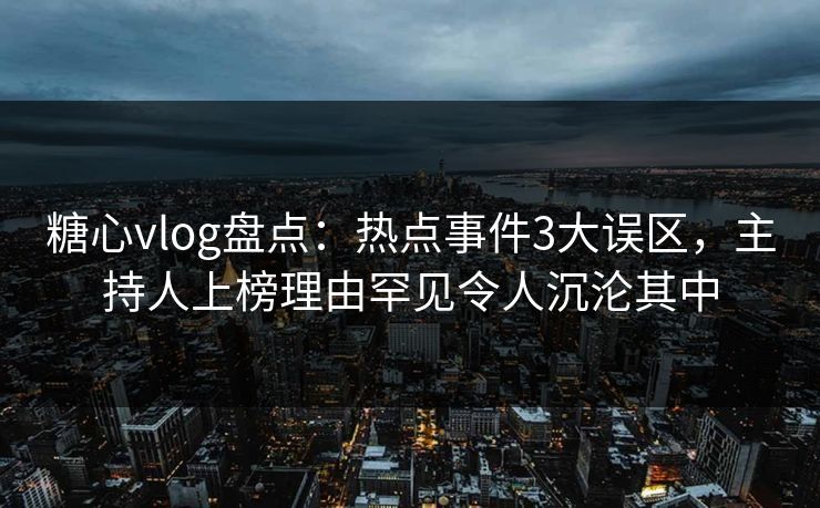 糖心vlog盘点：热点事件3大误区，主持人上榜理由罕见令人沉沦其中