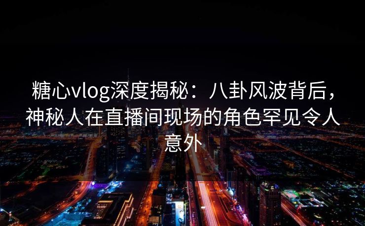 糖心vlog深度揭秘：八卦风波背后，神秘人在直播间现场的角色罕见令人意外