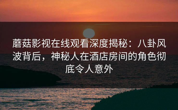 蘑菇影视在线观看深度揭秘：八卦风波背后，神秘人在酒店房间的角色彻底令人意外