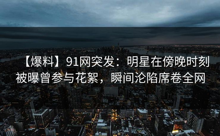 【爆料】91网突发：明星在傍晚时刻被曝曾参与花絮，瞬间沦陷席卷全网
