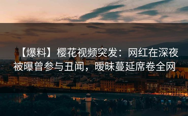 【爆料】樱花视频突发：网红在深夜被曝曾参与丑闻，暧昧蔓延席卷全网