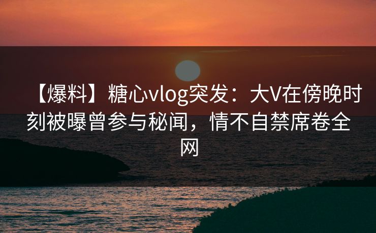 【爆料】糖心vlog突发：大V在傍晚时刻被曝曾参与秘闻，情不自禁席卷全网
