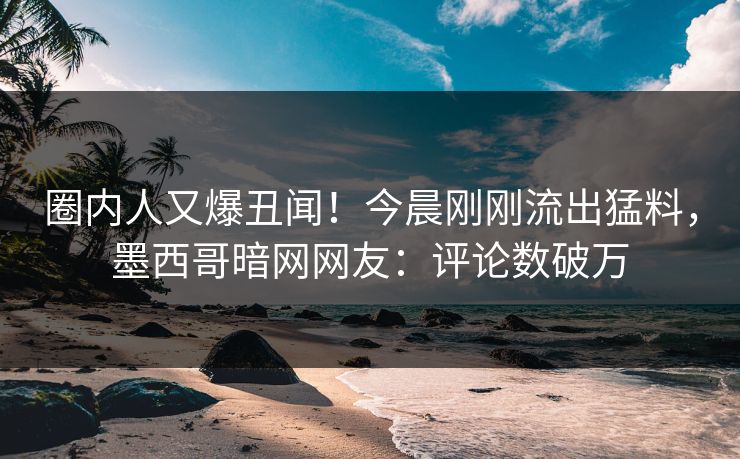 圈内人又爆丑闻！今晨刚刚流出猛料，墨西哥暗网网友：评论数破万