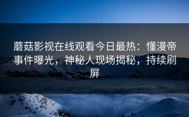 蘑菇影视在线观看今日最热：懂漫帝事件曝光，神秘人现场揭秘，持续刷屏