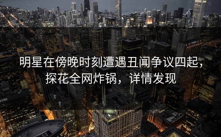 明星在傍晚时刻遭遇丑闻争议四起，探花全网炸锅，详情发现