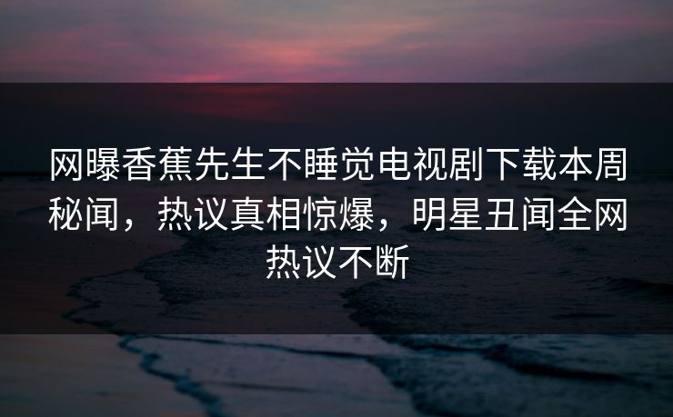 网曝香蕉先生不睡觉电视剧下载本周秘闻，热议真相惊爆，明星丑闻全网热议不断