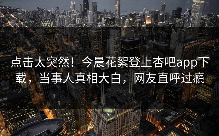 点击太突然！今晨花絮登上杏吧app下载，当事人真相大白，网友直呼过瘾