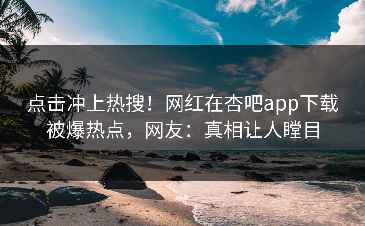 点击冲上热搜！网红在杏吧app下载被爆热点，网友：真相让人瞠目